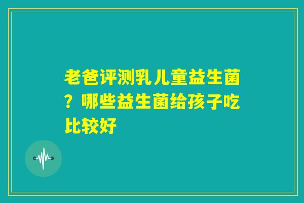 老爸评测乳儿童益生菌？哪些益生菌给孩子吃比较好
