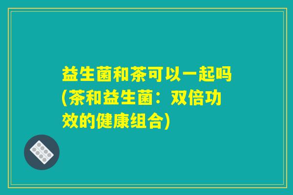 益生菌和茶可以一起吗(茶和益生菌：双倍功效的健康组合)