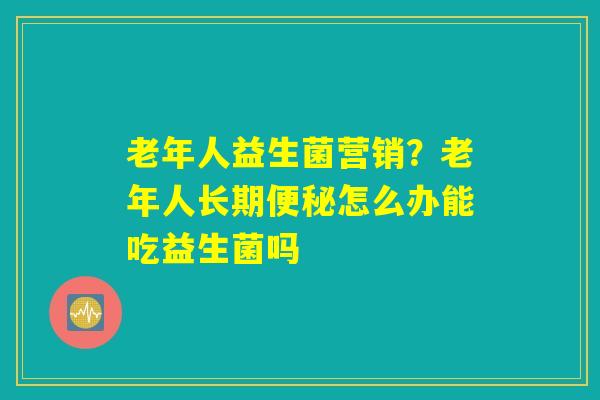 老年人益生菌营销？老年人长期便秘怎么办能吃益生菌吗