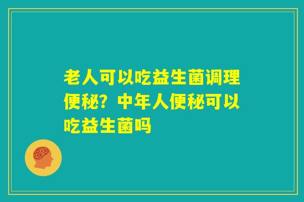 老人可以吃益生菌调理便秘？中年人便秘可以吃益生菌吗