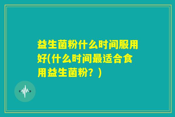 益生菌粉什么时间服用好(什么时间最适合食用益生菌粉？)