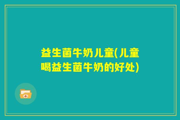 益生菌牛奶儿童(儿童喝益生菌牛奶的好处) 益生菌牛奶儿童(儿童喝益生菌牛奶的好处)