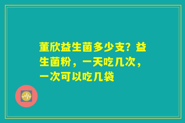 董欣益生菌多少支?益生菌粉,一天吃几次,一次可以吃几袋 董欣益生菌多少支?益生菌粉,一天吃几次,一次可以吃几袋