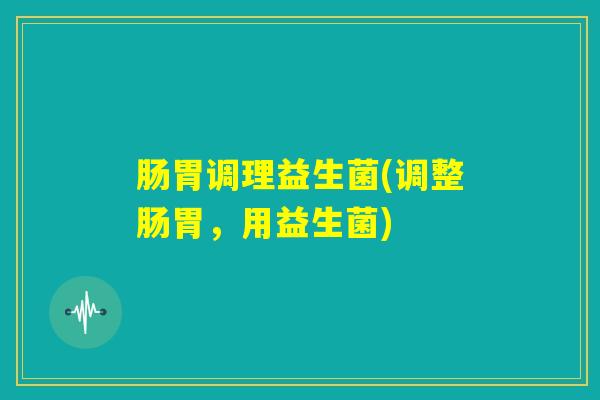 肠胃调理益生菌(调整肠胃,用益生菌) 肠胃调理益生菌(调整肠胃,用益生菌)