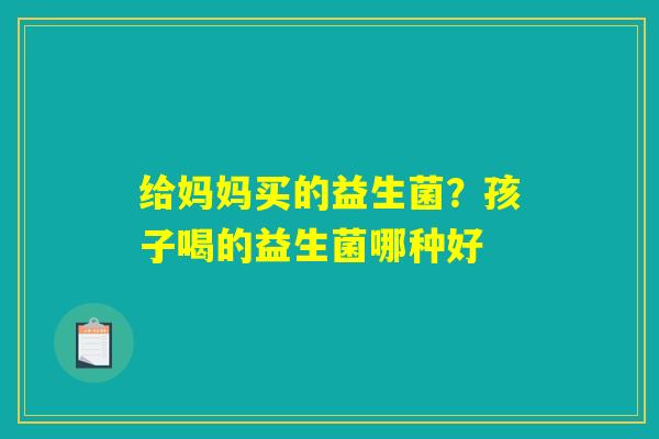 给妈妈买的益生菌?孩子喝的益生菌哪种好 给妈妈买的益生菌?孩子喝的益生菌哪种好