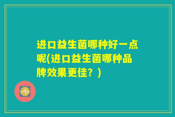 进口益生菌哪种好一点呢(进口益生菌哪种品牌效果更佳?) 进口益生菌哪种好一点呢(进口益生菌哪种品牌效果更佳?)