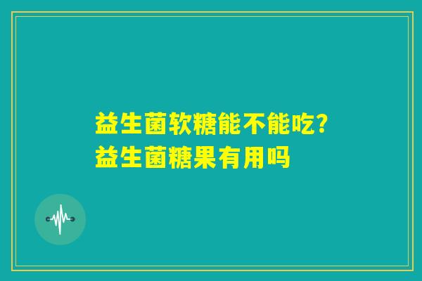 益生菌软糖能不能吃?益生菌糖果有用吗 益生菌软糖能不能吃?益生菌糖果有用吗