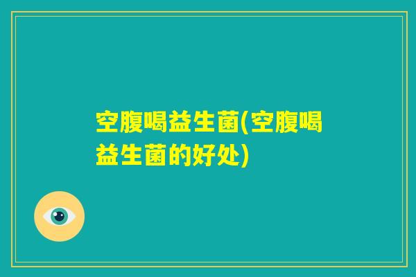 空腹喝益生菌(空腹喝益生菌的好处) 空腹喝益生菌(空腹喝益生菌的好处)