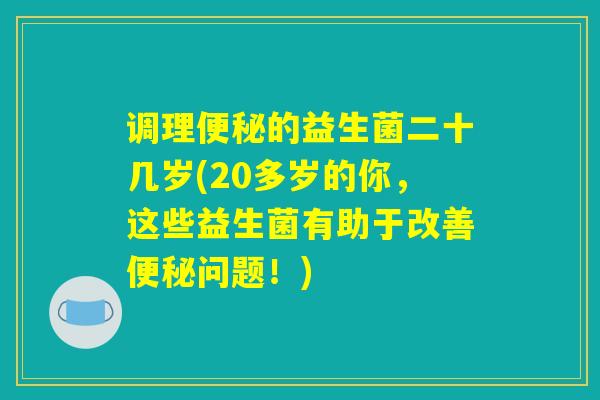 调理便秘的益生菌二十几岁(20多岁的你,这些益生菌有助于改善便秘问题!) 调理便秘的益生菌二十几岁(20多岁的你,这些益生菌有助于改善便秘问题!)