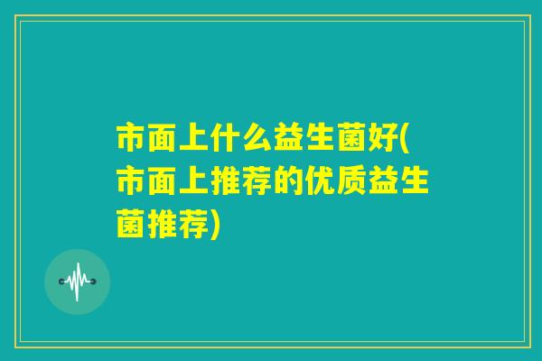 市面上什么益生菌好(市面上推荐的优质益生菌推荐) 市面上什么益生菌好(市面上推荐的优质益生菌推荐)