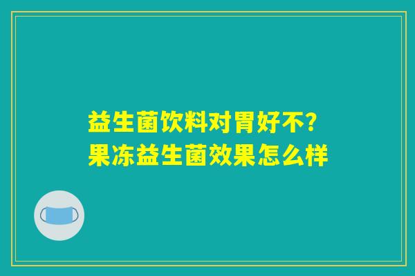 益生菌饮料对胃好不？果冻益生菌效果怎么样