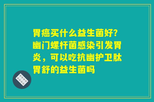 胃癌买什么益生菌好?幽门螺杆菌感染引发胃炎,可以吃抗幽护卫肽胃舒的益生菌吗 胃癌买什么益生菌好?幽门螺杆菌感染引发胃炎,可以吃抗幽护卫肽胃舒的益生菌吗