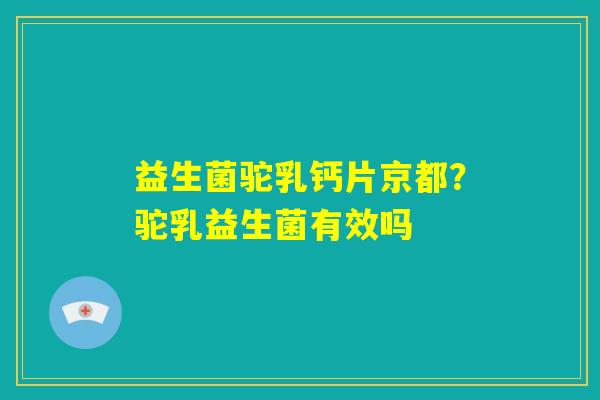 益生菌驼乳钙片京都？驼乳益生菌有效吗