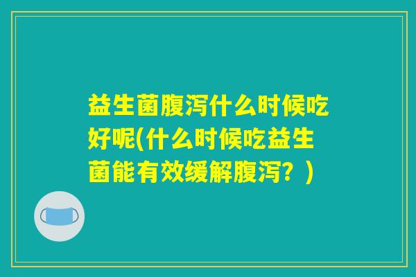 益生菌腹泻什么时候吃好呢(什么时候吃益生菌能有效缓解腹泻?) 益生菌腹泻什么时候吃好呢(什么时候吃益生菌能有效缓解腹泻?)