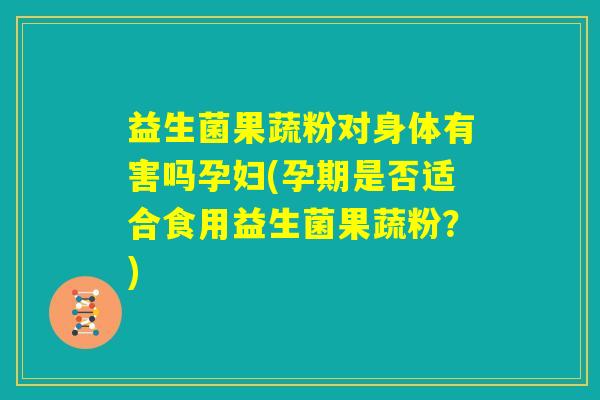 益生菌果蔬粉对身体有害吗孕妇(孕期是否适合食用益生菌果蔬粉?) 益生菌果蔬粉对身体有害吗孕妇(孕期是否适合食用益生菌果蔬粉?)