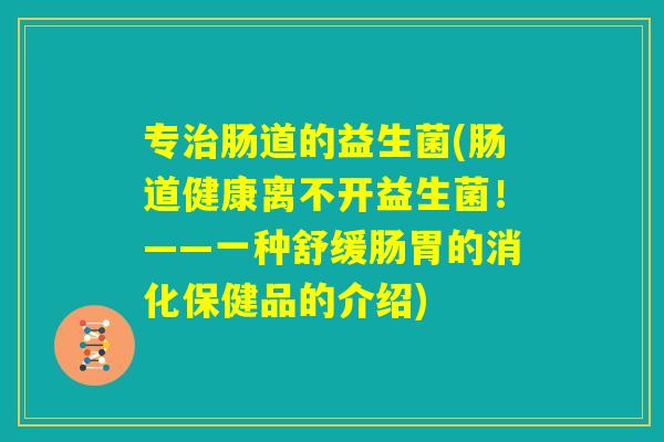 专治肠道的益生菌(肠道健康离不开益生菌!——一种舒缓肠胃的消化保健品的介绍) 专治肠道的益生菌(肠道健康离不开益生菌!——一种舒缓肠胃的消化保健品的介绍)
