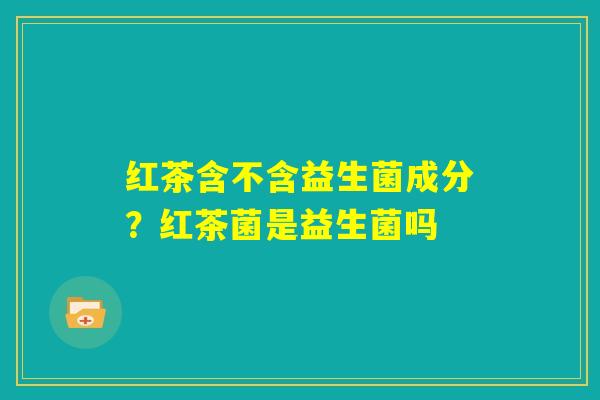 红茶含不含益生菌成分?红茶菌是益生菌吗 红茶含不含益生菌成分?红茶菌是益生菌吗