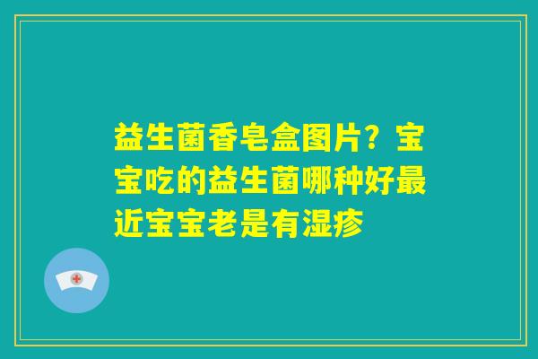 益生菌香皂盒图片?宝宝吃的益生菌哪种好最近宝宝老是有湿疹 益生菌香皂盒图片?宝宝吃的益生菌哪种好最近宝宝老是有湿疹