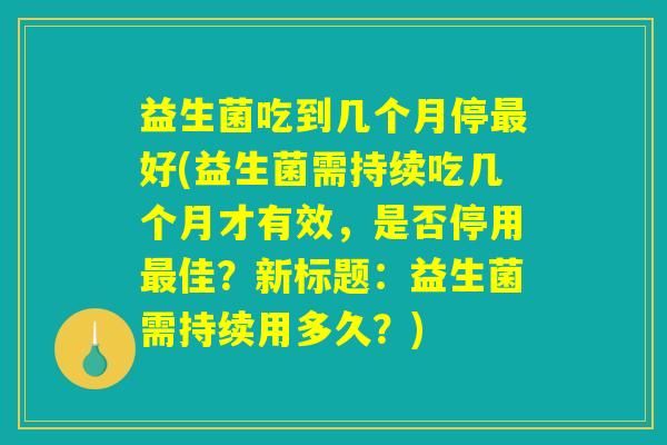 益生菌吃到几个月停最好(益生菌需持续吃几个月才有效,是否停用最佳?新标题:益生菌需持续用多久?) 益生菌吃到几个月停最好(益生菌需持续吃几个月才有效,是否停用最佳?新标题:益生菌需持续用多久?)