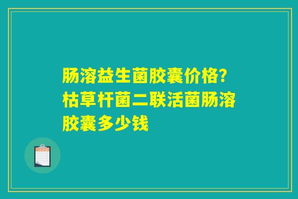 肠溶益生菌胶囊价格?枯草杆菌二联活菌肠溶胶囊多少钱 肠溶益生菌胶囊价格?枯草杆菌二联活菌肠溶胶囊多少钱