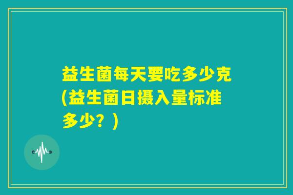 益生菌每天要吃多少克(益生菌日摄入量标准多少?) 益生菌每天要吃多少克(益生菌日摄入量标准多少?)