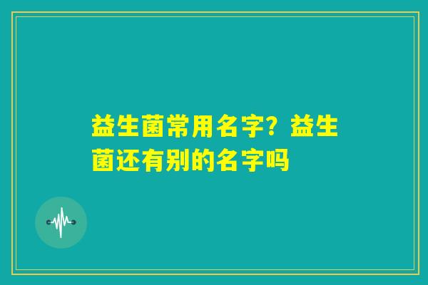 益生菌常用名字?益生菌还有别的名字吗 益生菌常用名字?益生菌还有别的名字吗