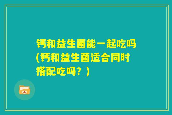 钙和益生菌能一起吃吗(钙和益生菌适合同时搭配吃吗?) 钙和益生菌能一起吃吗(钙和益生菌适合同时搭配吃吗?)