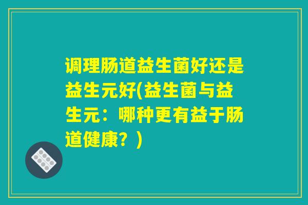 调理肠道益生菌好还是益生元好(益生菌与益生元:哪种更有益于肠道健康?) 调理肠道益生菌好还是益生元好(益生菌与益生元:哪种更有益于肠道健康?)