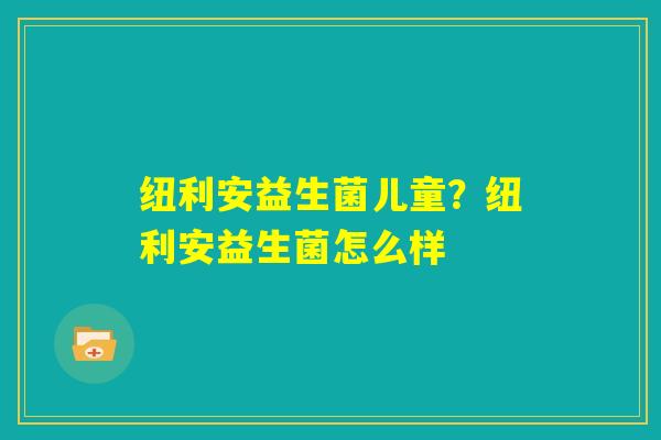 纽利安益生菌儿童？纽利安益生菌怎么样