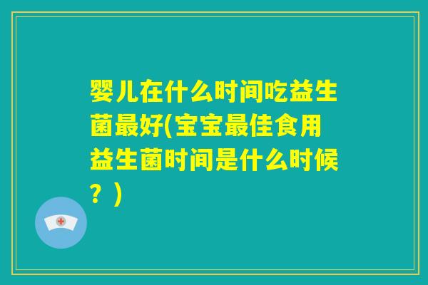 婴儿在什么时间吃益生菌最好(宝宝最佳食用益生菌时间是什么时候？)