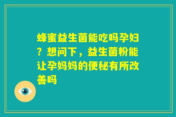 蜂蜜益生菌能吃吗孕妇？想问下，益生菌粉能让孕妈妈的便秘有所改善吗