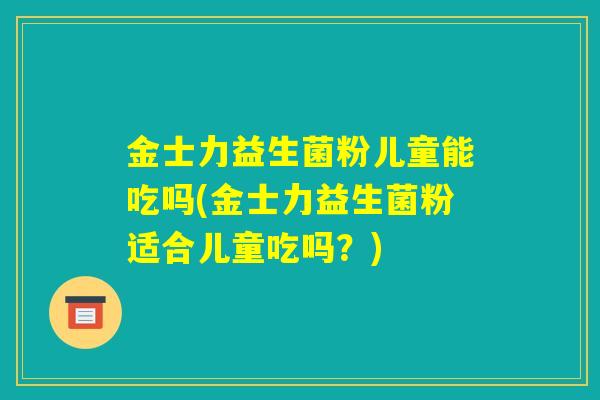 金士力益生菌粉儿童能吃吗(金士力益生菌粉适合儿童吃吗？)