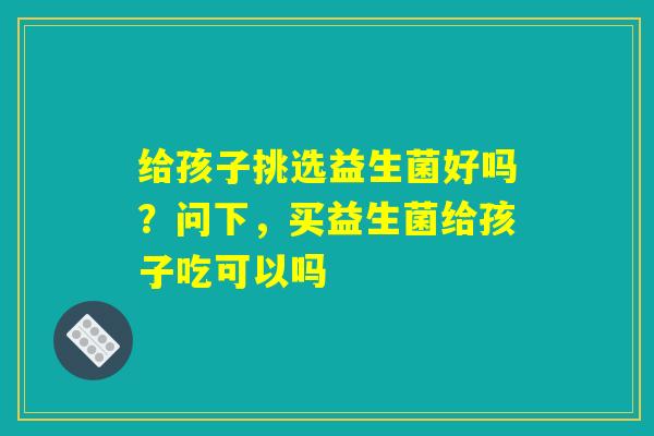 给孩子挑选益生菌好吗？问下，买益生菌给孩子吃可以吗