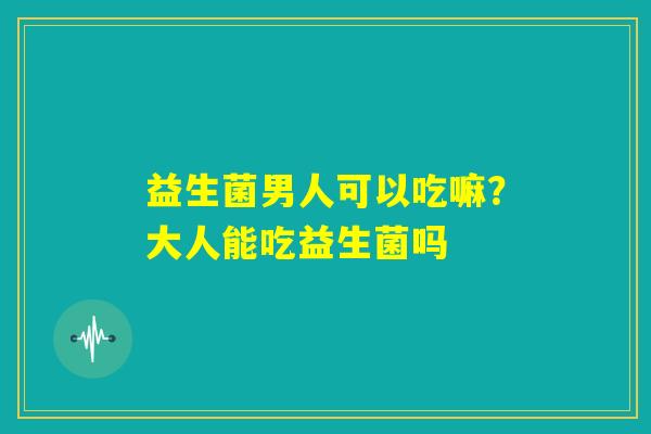 益生菌男人可以吃嘛？大人能吃益生菌吗