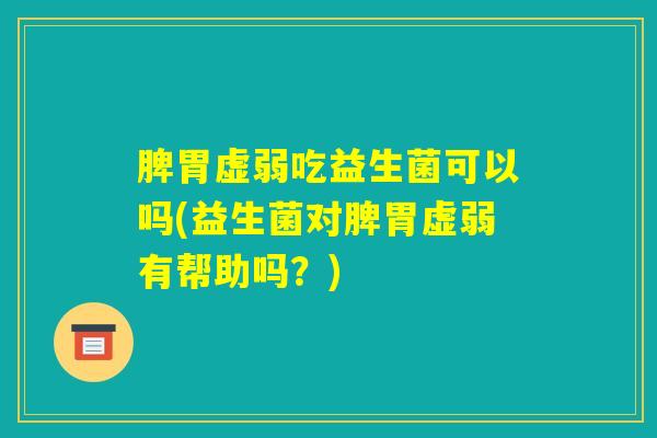 脾胃虚弱吃益生菌可以吗(益生菌对脾胃虚弱有帮助吗？)