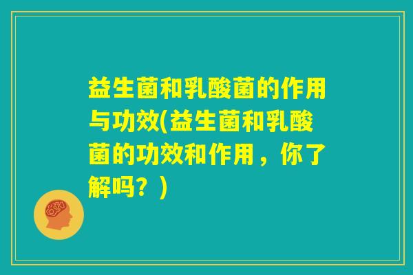 益生菌和乳酸菌的作用与功效(益生菌和乳酸菌的功效和作用，你了解吗？)