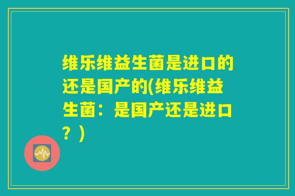 维乐维益生菌是进口的还是国产的(维乐维益生菌：是国产还是进口？)