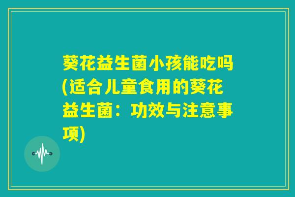 葵花益生菌小孩能吃吗(适合儿童食用的葵花益生菌：功效与注意事项)