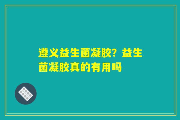 遵义益生菌凝胶？益生菌凝胶真的有用吗
