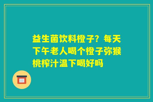益生菌饮料橙子？每天下午老人喝个橙子弥猴桃榨汁温下喝好吗