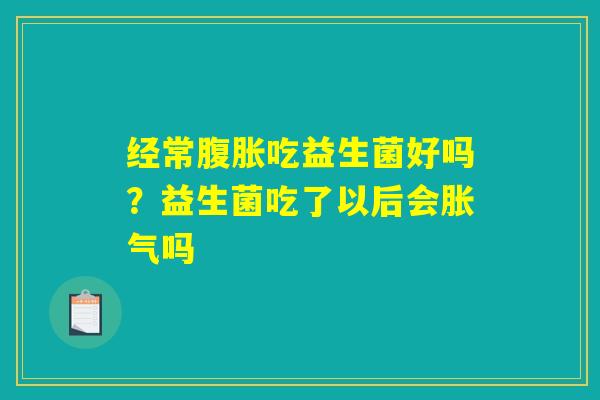经常腹胀吃益生菌好吗？益生菌吃了以后会胀气吗