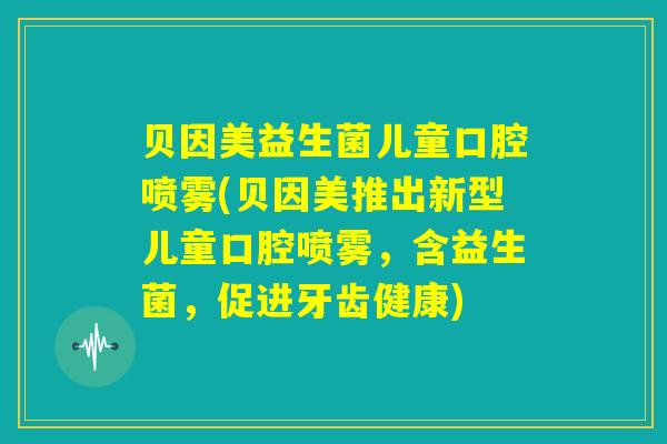 贝因美益生菌儿童口腔喷雾(贝因美推出新型儿童口腔喷雾，含益生菌，促进牙齿健康)