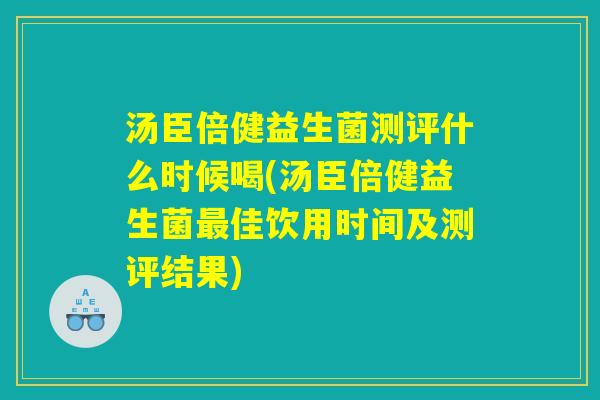 汤臣倍健益生菌测评什么时候喝(汤臣倍健益生菌最佳饮用时间及测评结果)