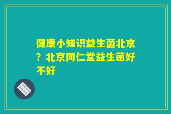健康小知识益生菌北京？北京同仁堂益生菌好不好