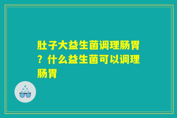 肚子大益生菌调理肠胃？什么益生菌可以调理肠胃