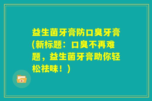 益生菌牙膏防口臭牙膏(新标题:口臭不再难题,益生菌牙膏助你轻松祛味!) 益生菌牙膏防口臭牙膏(新标题:口臭不再难题,益生菌牙膏助你轻松祛味!)