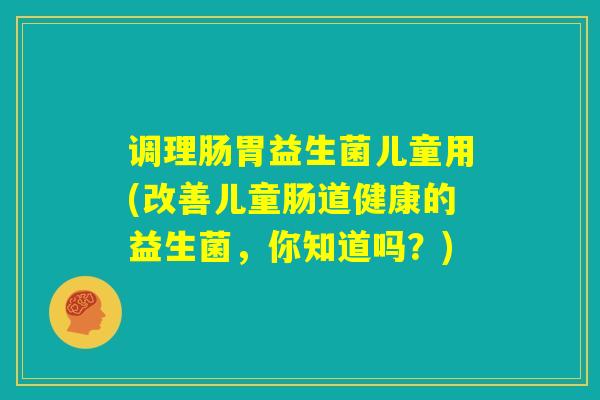 调理肠胃益生菌儿童用(改善儿童肠道健康的益生菌，你知道吗？)