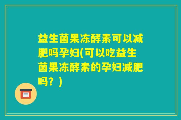 益生菌果冻酵素可以减肥吗孕妇(可以吃益生菌果冻酵素的孕妇减肥吗？)