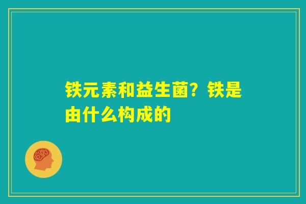 铁元素和益生菌？铁是由什么构成的
