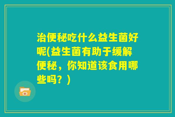 治便秘吃什么益生菌好呢(益生菌有助于缓解便秘，你知道该食用哪些吗？)